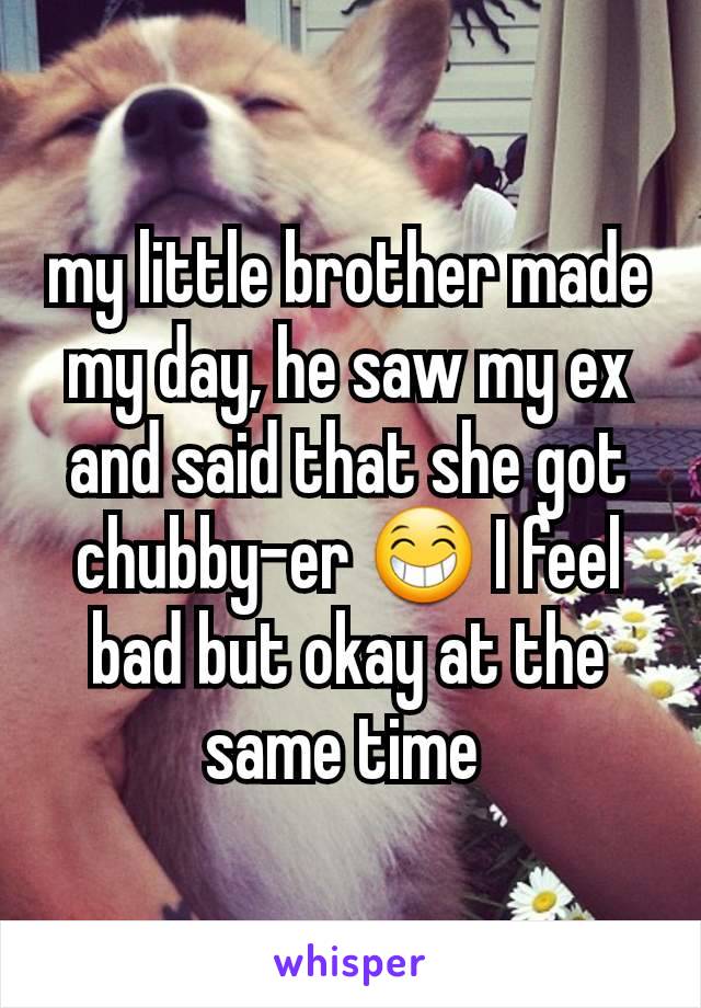 my little brother made my day, he saw my ex and said that she got chubby-er 😁 I feel bad but okay at the same time 