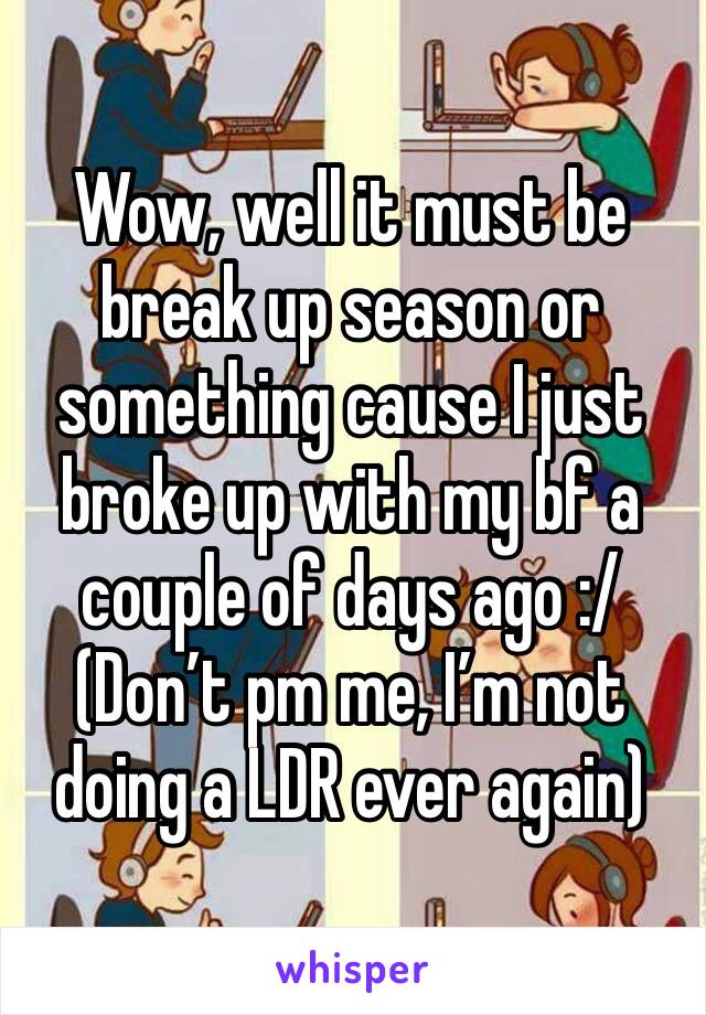 Wow, well it must be break up season or something cause I just broke up with my bf a couple of days ago :/ 
(Don’t pm me, I’m not doing a LDR ever again)