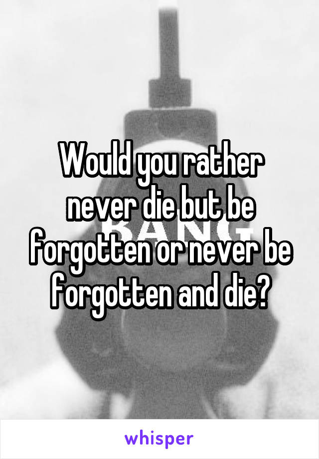 Would you rather never die but be forgotten or never be forgotten and die?