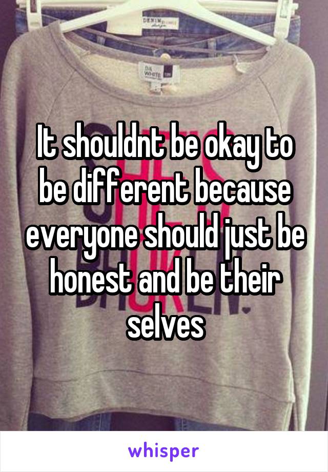It shouldnt be okay to be different because everyone should just be honest and be their selves