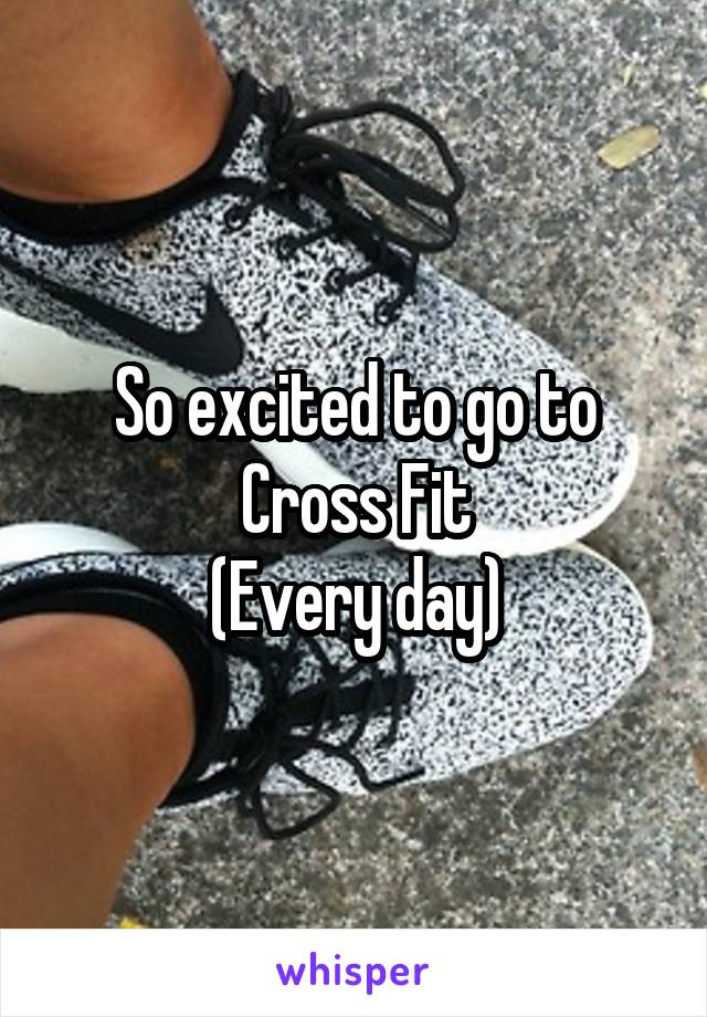 So excited to go to Cross Fit
(Every day)