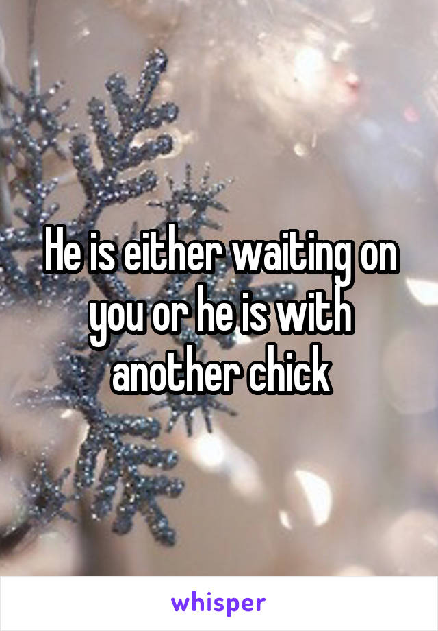 He is either waiting on you or he is with another chick