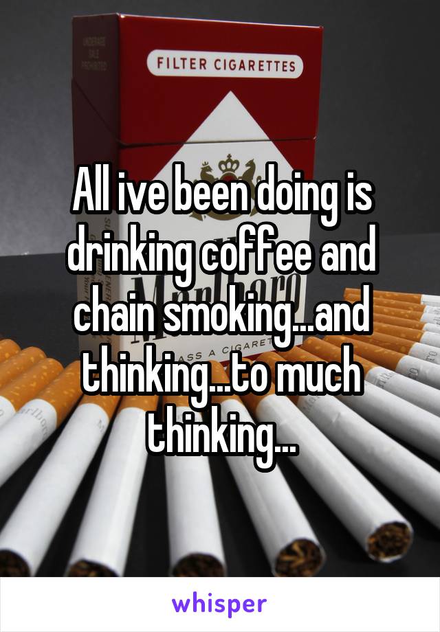 All ive been doing is drinking coffee and chain smoking...and thinking...to much thinking...
