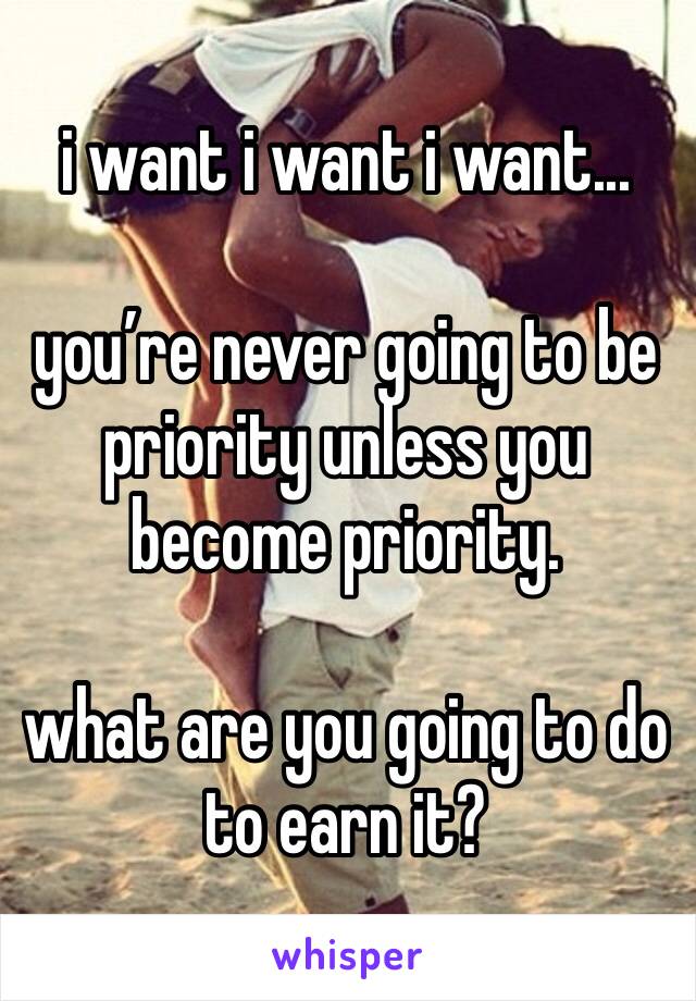 i want i want i want...

you’re never going to be priority unless you become priority. 

what are you going to do to earn it? 
