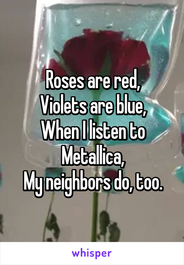 Roses are red,
Violets are blue,
When I listen to Metallica,
My neighbors do, too.