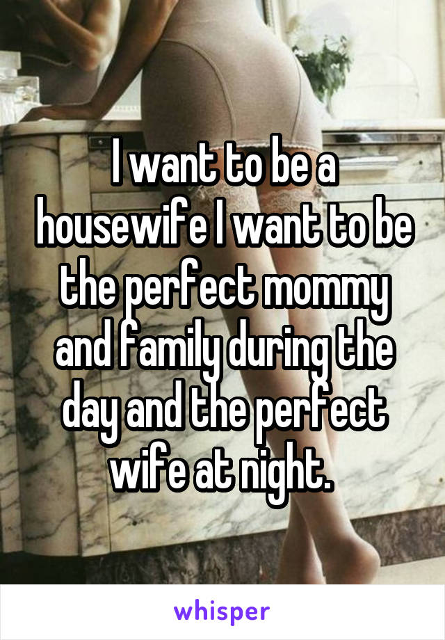I want to be a housewife I want to be the perfect mommy and family during the day and the perfect wife at night. 
