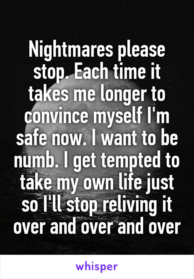 Nightmares please stop. Each time it takes me longer to convince myself I'm safe now. I want to be numb. I get tempted to take my own life just so I'll stop reliving it over and over and over