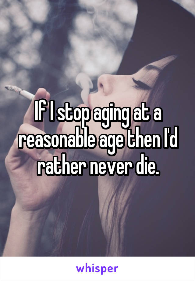 If I stop aging at a reasonable age then I'd rather never die.