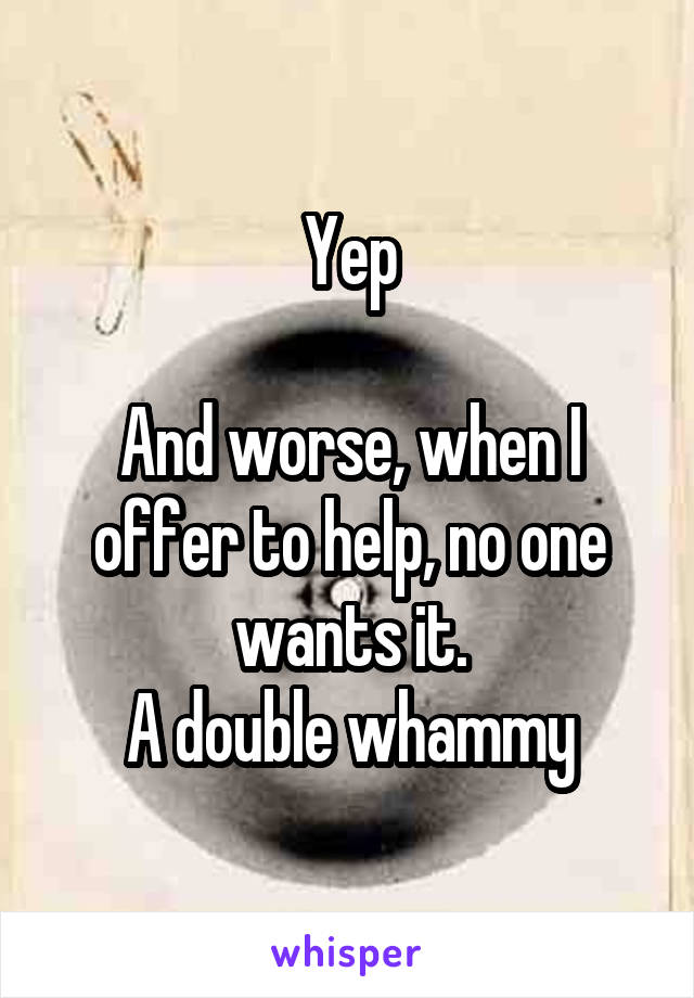 Yep

And worse, when I offer to help, no one wants it.
A double whammy