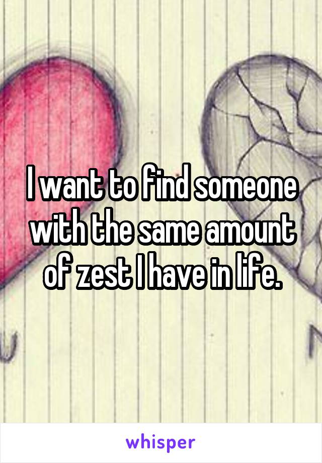 I want to find someone with the same amount of zest I have in life.