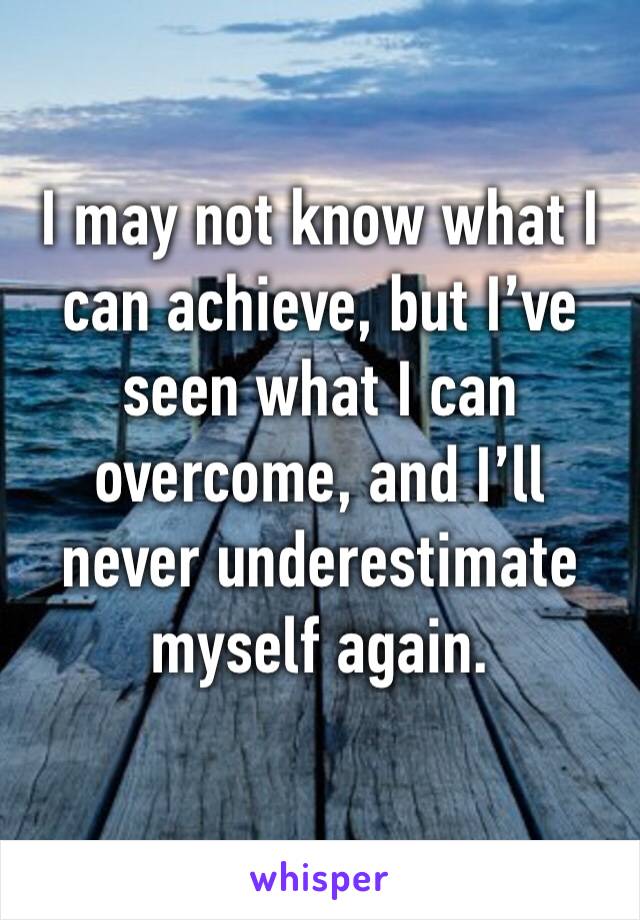 I may not know what I can achieve, but I’ve seen what I can overcome, and I’ll never underestimate myself again. 