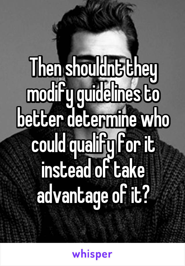 Then shouldnt they modify guidelines to better determine who could qualify for it instead of take advantage of it?