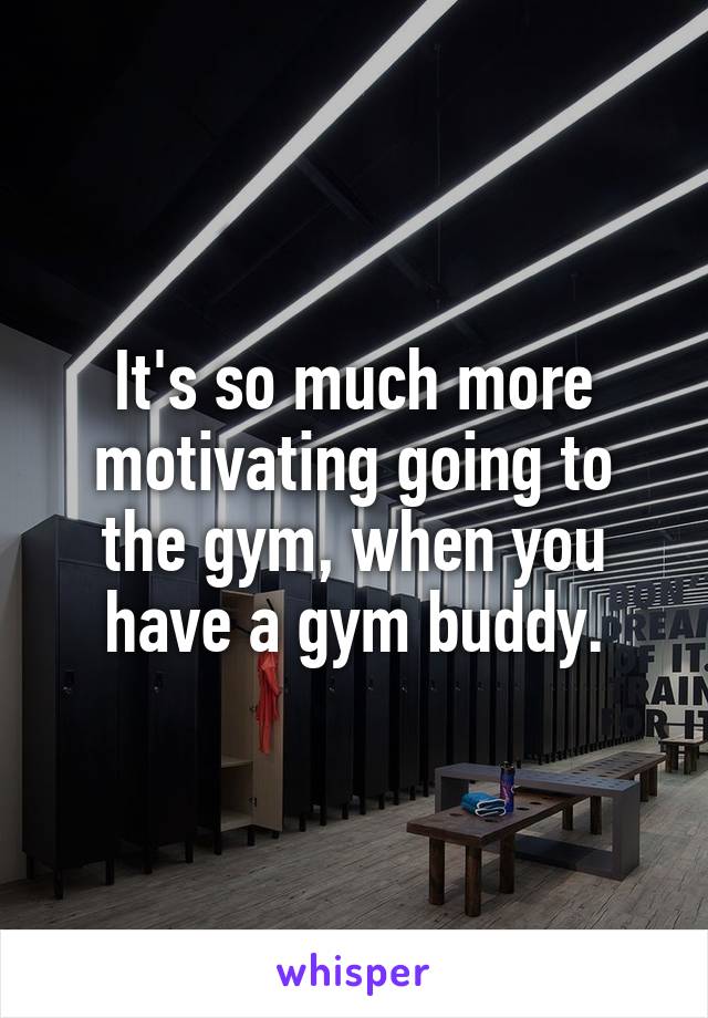 It's so much more motivating going to the gym, when you have a gym buddy.