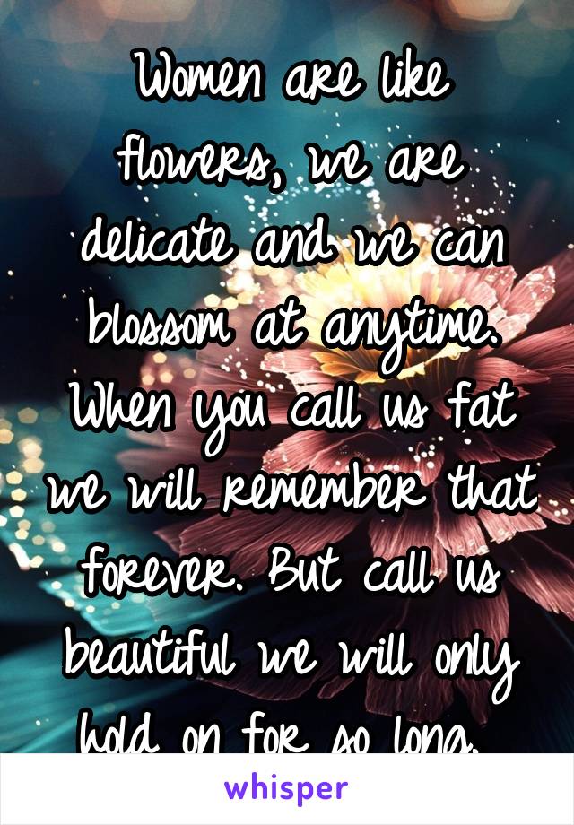 Women are like flowers, we are delicate and we can blossom at anytime. When you call us fat we will remember that forever. But call us beautiful we will only hold on for so long. 