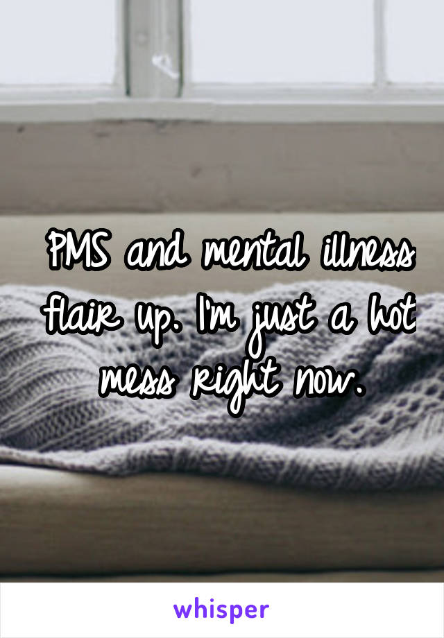 PMS and mental illness flair up. I'm just a hot mess right now.