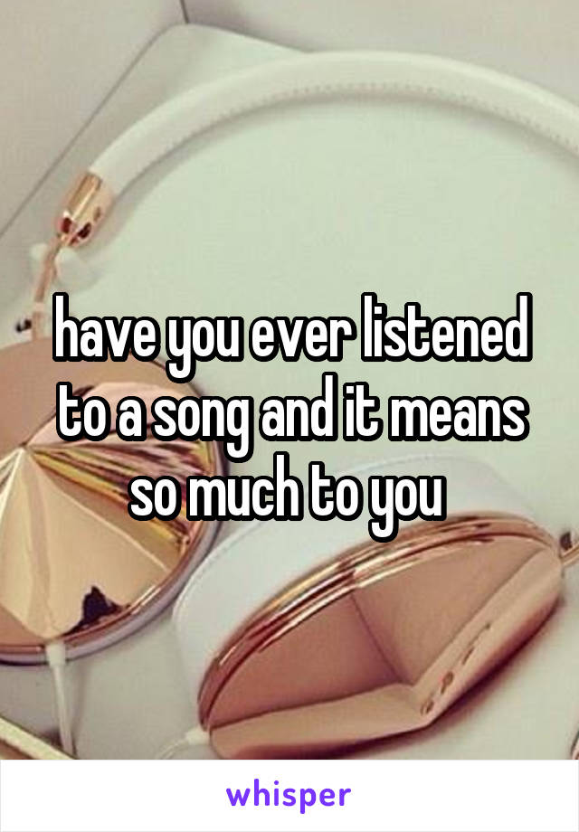 have you ever listened to a song and it means so much to you 