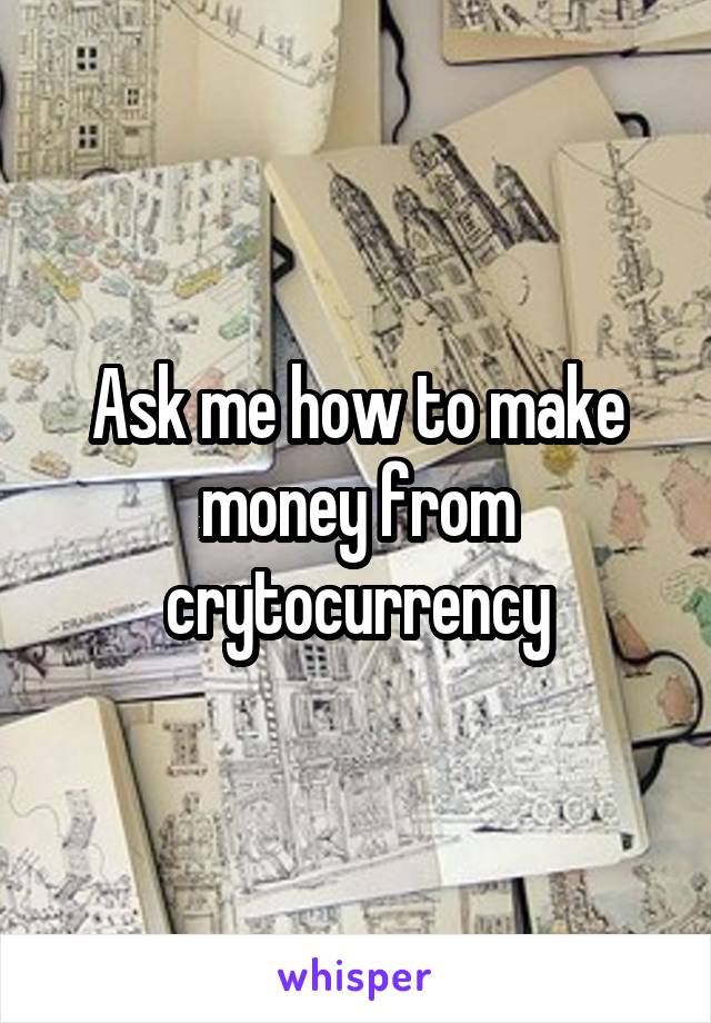Ask me how to make money from crytocurrency