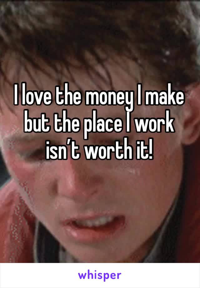 I love the money I make but the place I work isn’t worth it!