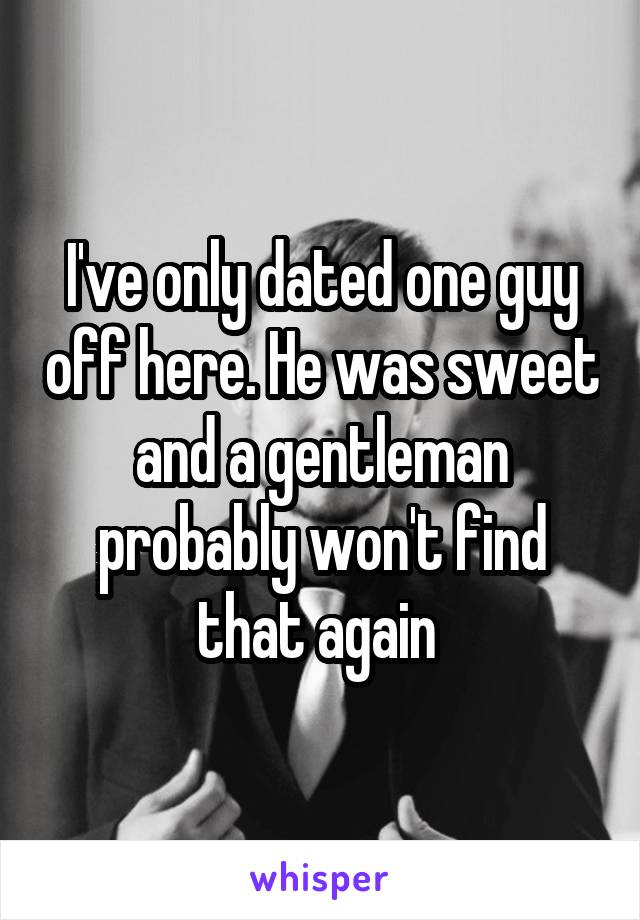 I've only dated one guy off here. He was sweet and a gentleman probably won't find that again 