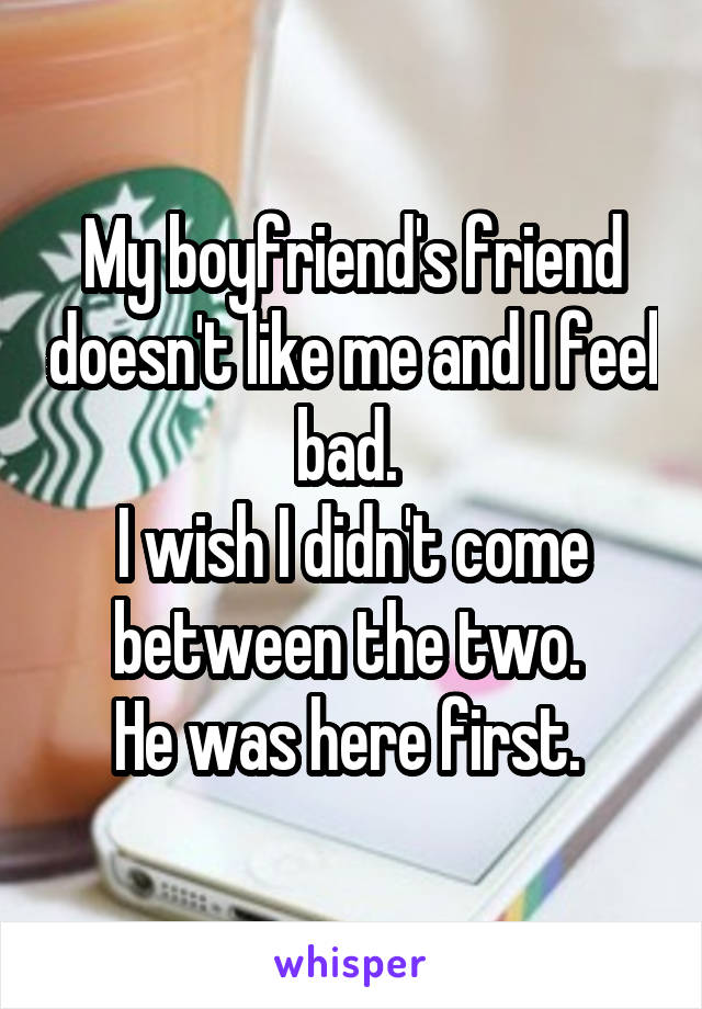 My boyfriend's friend doesn't like me and I feel bad. 
I wish I didn't come between the two. 
He was here first. 