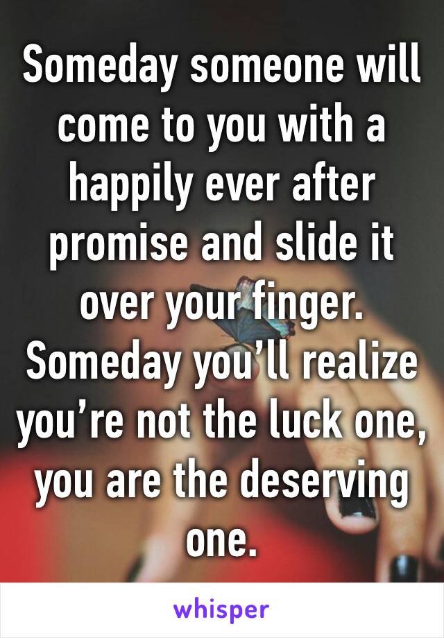 Someday someone will come to you with a happily ever after promise and slide it over your finger. Someday you’ll realize you’re not the luck one, you are the deserving one.