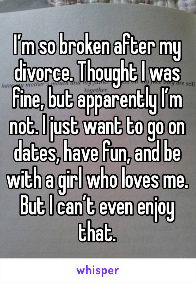 I’m so broken after my divorce. Thought I was fine, but apparently I’m not. I just want to go on dates, have fun, and be with a girl who loves me. But I can’t even enjoy that.