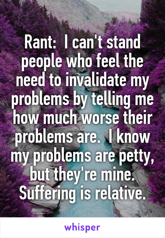Rant:  I can't stand people who feel the need to invalidate my problems by telling me how much worse their problems are.  I know my problems are petty, but they're mine.
Suffering is relative.