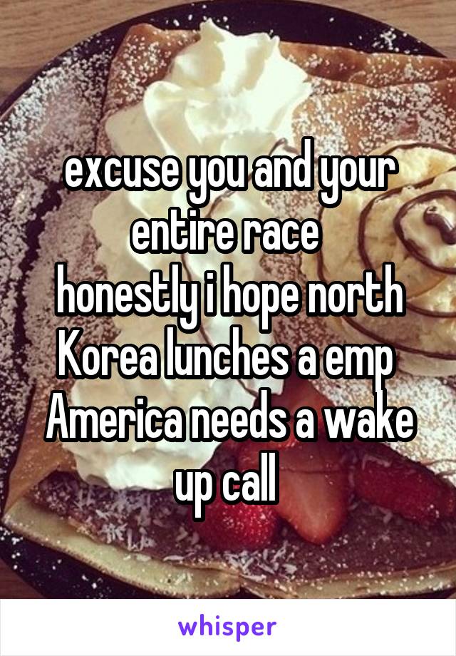 excuse you and your entire race 
honestly i hope north Korea lunches a emp 
America needs a wake up call 