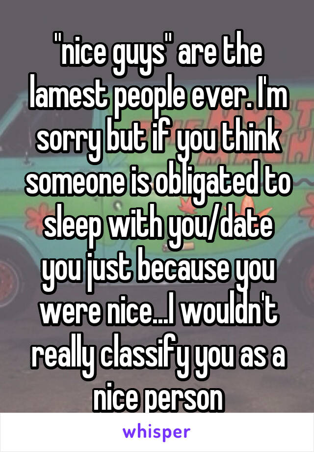 "nice guys" are the lamest people ever. I'm sorry but if you think someone is obligated to sleep with you/date you just because you were nice...I wouldn't really classify you as a nice person