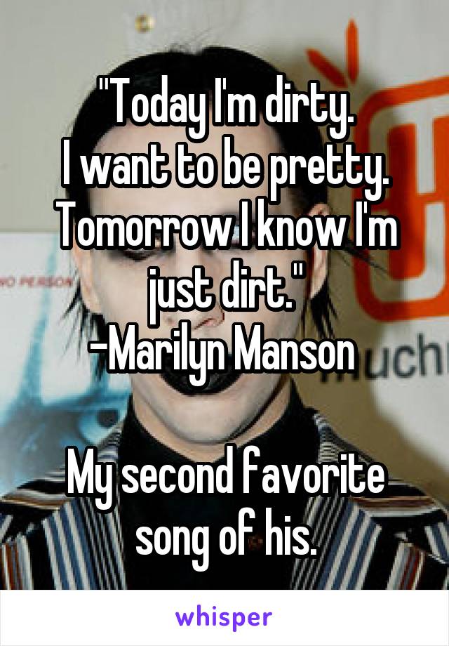 "Today I'm dirty.
I want to be pretty.
Tomorrow I know I'm just dirt."
-Marilyn Manson 

My second favorite song of his.