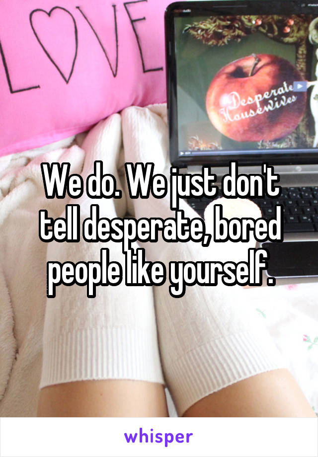 We do. We just don't tell desperate, bored people like yourself.