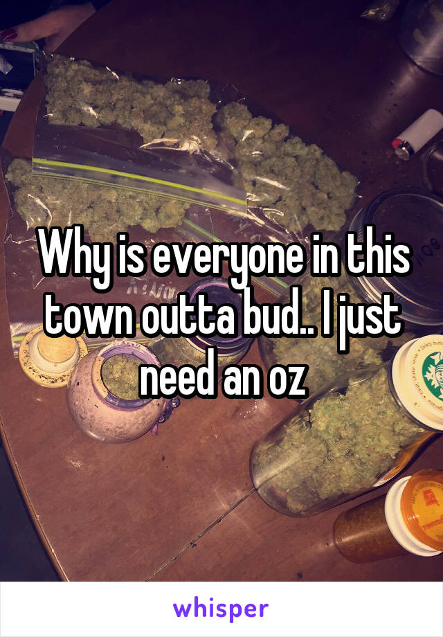 Why is everyone in this town outta bud.. I just need an oz