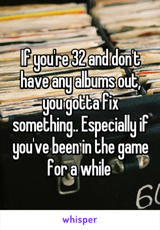 If you're 32 and don't have any albums out, you gotta fix something.. Especially if you've been in the game for a while 
