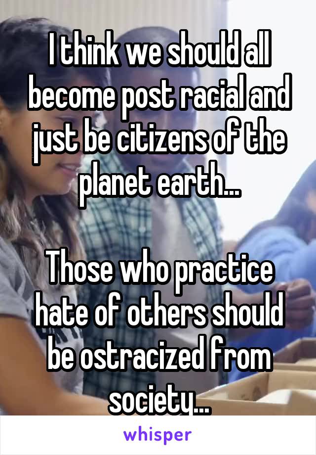 I think we should all become post racial and just be citizens of the planet earth...

Those who practice hate of others should be ostracized from society...