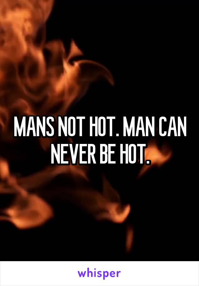 MANS NOT HOT. MAN CAN NEVER BE HOT.