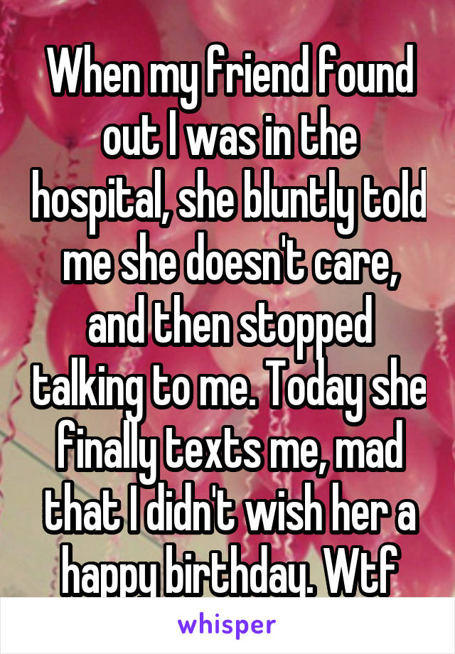 When my friend found out I was in the hospital, she bluntly told me she doesn't care, and then stopped talking to me. Today she finally texts me, mad that I didn't wish her a happy birthday. Wtf