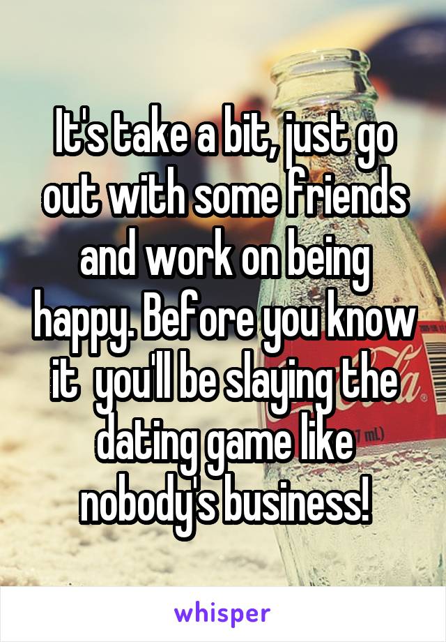 It's take a bit, just go out with some friends and work on being happy. Before you know it  you'll be slaying the dating game like nobody's business!