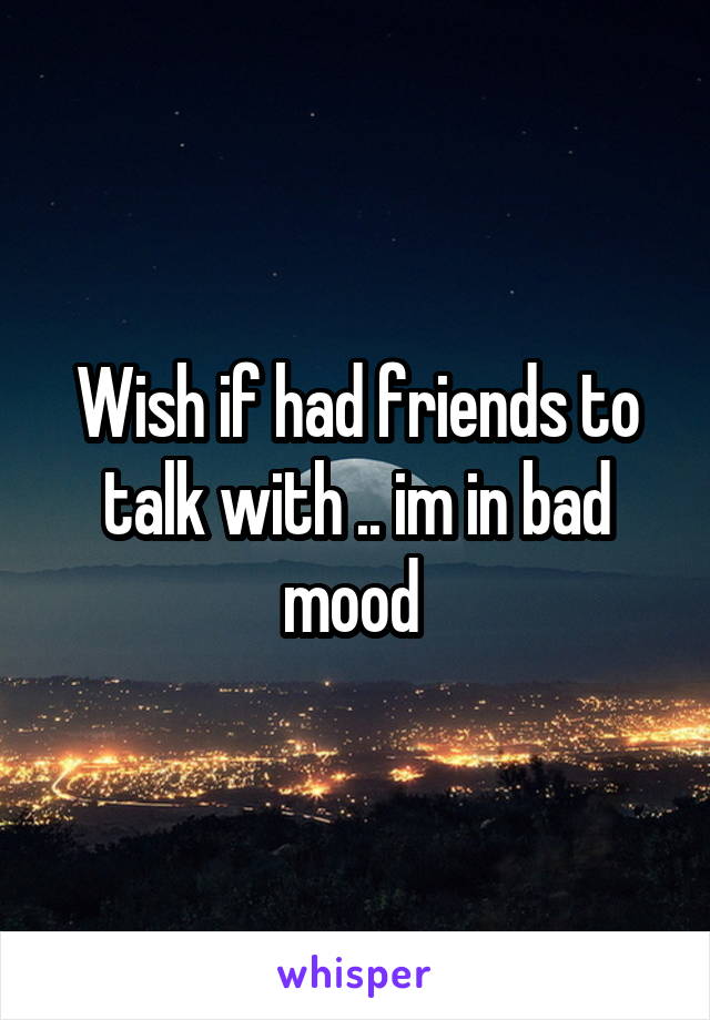 Wish if had friends to talk with .. im in bad mood 