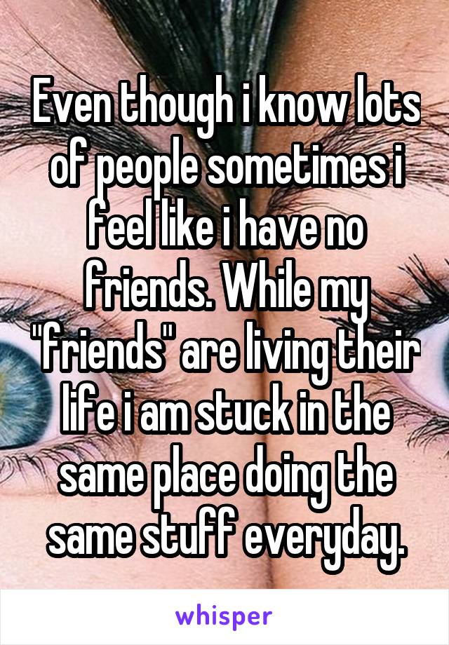 Even though i know lots of people sometimes i feel like i have no friends. While my "friends" are living their life i am stuck in the same place doing the same stuff everyday.
