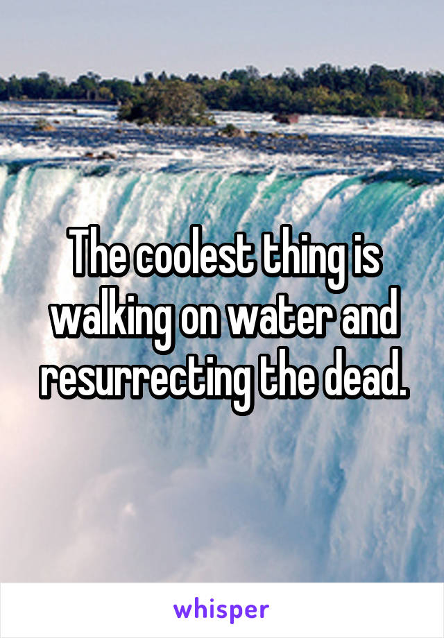 The coolest thing is walking on water and resurrecting the dead.