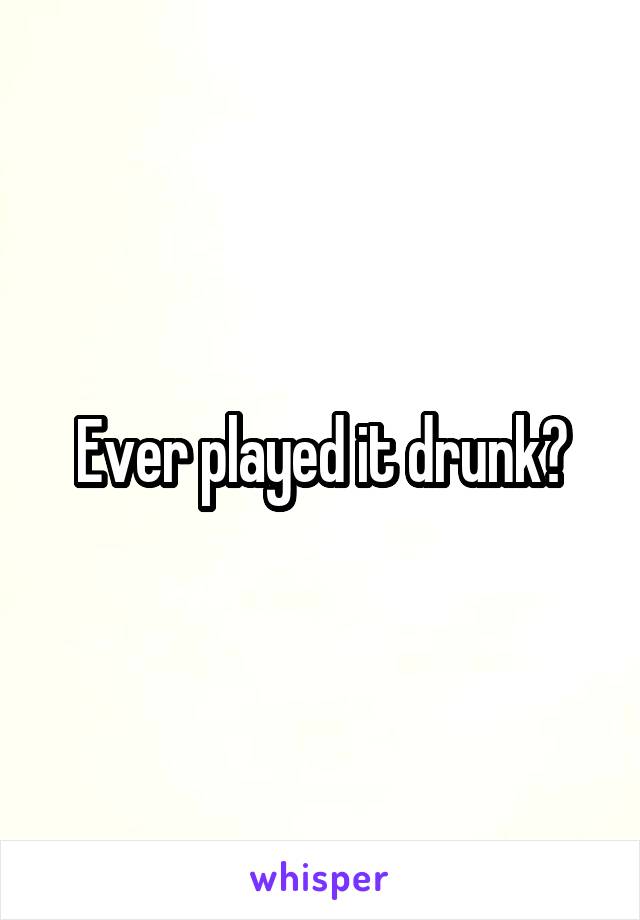 Ever played it drunk?