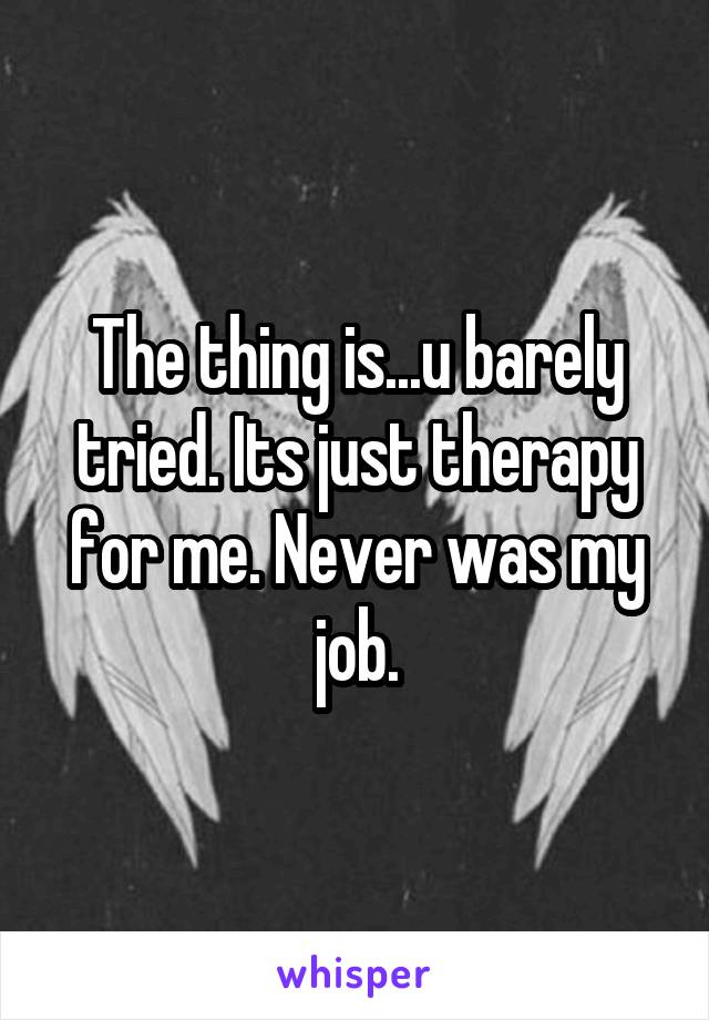 The thing is...u barely tried. Its just therapy for me. Never was my job.