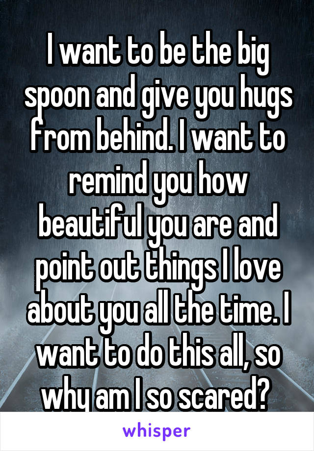 I want to be the big spoon and give you hugs from behind. I want to remind you how beautiful you are and point out things I love about you all the time. I want to do this all, so why am I so scared? 