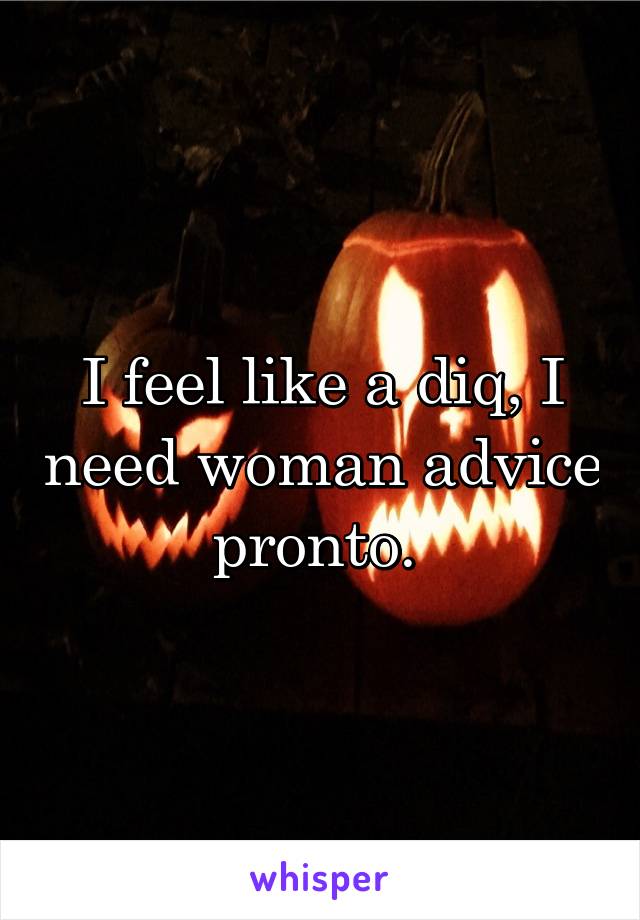 I feel like a diq, I need woman advice pronto. 