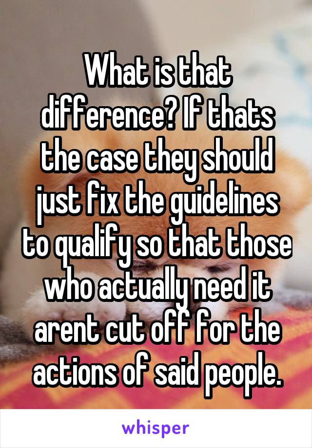 What is that difference? If thats the case they should just fix the guidelines to qualify so that those who actually need it arent cut off for the actions of said people.
