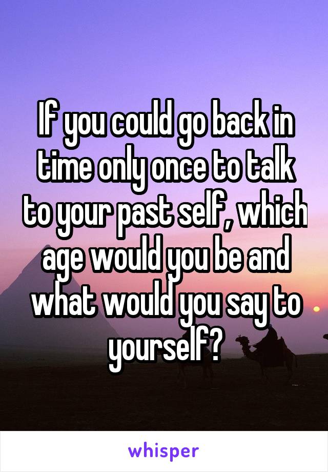 If you could go back in time only once to talk to your past self, which age would you be and what would you say to yourself?