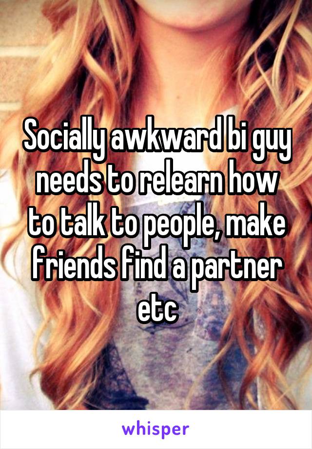 Socially awkward bi guy needs to relearn how to talk to people, make friends find a partner etc