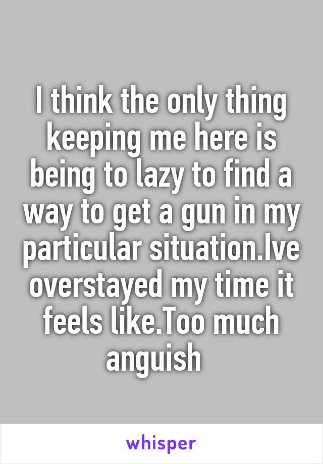 I think the only thing keeping me here is being to lazy to find a way to get a gun in my particular situation.Ive overstayed my time it feels like.Too much anguish  