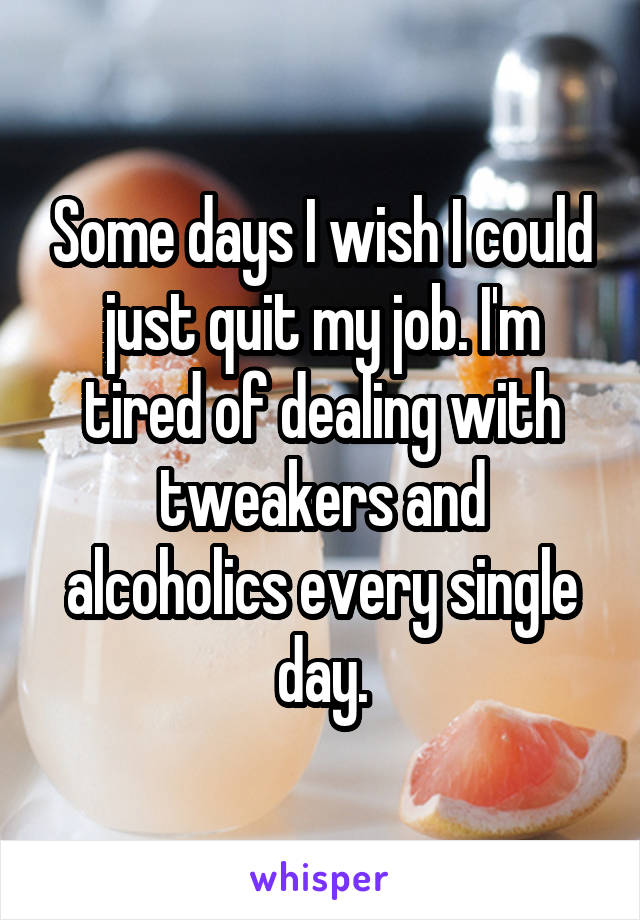 Some days I wish I could just quit my job. I'm tired of dealing with tweakers and alcoholics every single day.