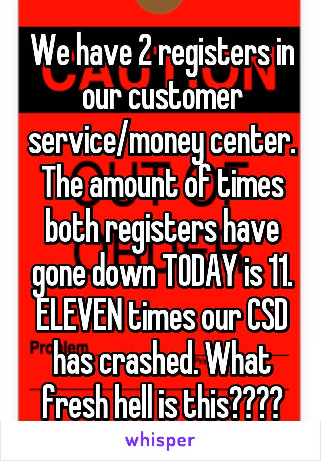 We have 2 registers in our customer service/money center. The amount of times both registers have gone down TODAY is 11. ELEVEN times our CSD has crashed. What fresh hell is this????